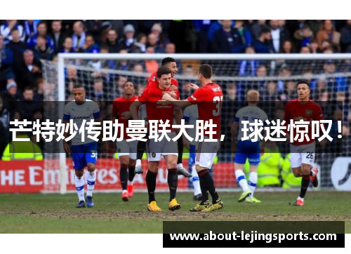 芒特妙传助曼联大胜，球迷惊叹！